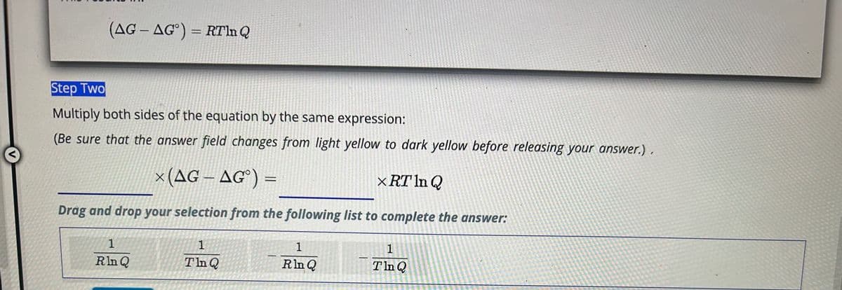 <
(AG-AG) = RTln Q
Step Two
Multiply both sides of the equation by the same expression:
(Be sure that the answer field changes from light yellow to dark yellow before releasing your answer.).
x (AG-AG°) =
X RT In Q
Drag and drop your selection from the following list to complete the answer:
1
Rln Q
1
Tin Q
1
Rln Q
F
1
Tln Q