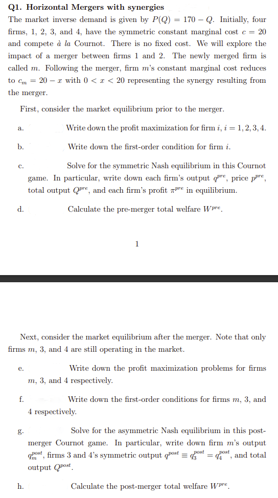 Q1. Horizontal Mergers with synergies
The market inverse demand is given by P(Q) = 170 - Q. Initially, four
firms, 1, 2, 3, and 4, have the symmetric constant marginal cost c = 20
and compete à la Cournot. There is no fixed cost. We will explore the
impact of a merger between firms 1 and 2. The newly merged firm is
called m. Following the merger, firm m's constant marginal cost reduces
to Cm 20 z with 0 < x < 20 representing the synergy resulting from
the merger.
First, consider the market equilibrium prior to the merger.
a.
b.
C.
d.
e.
Next, consider the market equilibrium after the merger. Note that only
firms m, 3, and 4 are still operating in the market.
f.
g.
Write down the profit maximization for firm i, i = 1, 2, 3, 4.
Write down the first-order condition for firm i.
h.
Solve for the symmetric Nash equilibrium in this Cournot
game. In particular, write down each firm's output qre, price pre
total output Qre, and each firm's profit pre in equilibrium.
Calculate the pre-merger total welfare Wpre
Write down the profit maximization problems for firms
m, 3, and 4 respectively.
Write down the first-order conditions for firms m, 3, and
4 respectively.
Solve for the asymmetric Nash equilibrium in this post-
merger Cournot game. In particular, write down firm m's output
qnost, firms 3 and 4's symmetric output post = dost = dost, and total
output post
Calculate the post-merger total welfare Wpre.