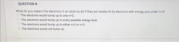 QUESTION 8
What do you expect the electrons in an atom to do if they are slowly hit by electrons with energy just under n=3?
The electrons would bump up to only n=2.
The electrons would bump up to every possible energy level.
The electrons would bump up to either n=2 or n=3.
The electrons would not bump up.