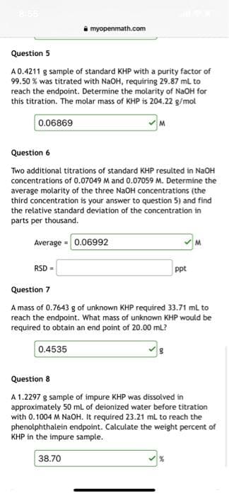 Question 5
A 0.4211 g sample of standard KHP with a purity factor of
99.50% was titrated with NaOH, requiring 29.87 mL to
reach the endpoint. Determine the molarity of NaOH for
this titration. The molar mass of KHP is 204.22 g/mol
0.06869
myopenmath.com
RSD =
Question 6
Two additional titrations of standard KHP resulted in NaOH
concentrations of 0.07049 M and 0.07059 M. Determine the
average molarity of the three NaOH concentrations (the
third concentration is your answer to question 5) and find
the relative standard deviation of the concentration in
parts per thousand.
Average = 0.06992
M
38.70
ppt
Question 7
A mass of 0.7643 g of unknown KHP required 33.71 ml to
reach the endpoint. What mass of unknown KHP would be
required to obtain an end point of 20.00 mL?
0.4535
M
Question 8
A 1.2297 g sample of impure KHP was dissolved in
approximately 50 mL of deionized water before titration
with 0.1004 M NaOH. It required 23.21 mL to reach the
phenolphthalein endpoint. Calculate the weight percent of
KHP in the impure sample.
%