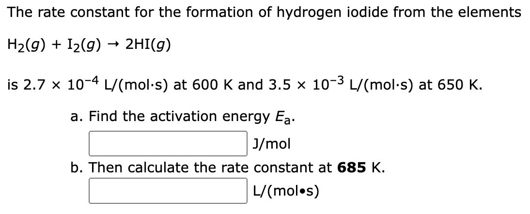 The rate constant for the formation of hydrogen iodide from the elements
H₂(g) + I₂(g) → 2HI(g)
is 2.7 x 10-4 L/(mol·s) at 600 K and 3.5 × 10-³ L/(mol·s) at 650 K.
a. Find the activation energy Ea.
J/mol
b. Then calculate the rate constant at 685 K.
L/(mol.s)