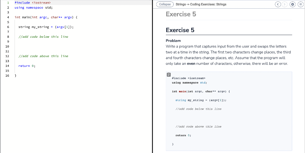 1 #include <iostream>
2 using namespace std;
3
4
5
6
7
8
9
10
11
12
13
14
15
16
int main(int argc, char** argv) {
}
string my_string= (argv[¹]);
//add code below this line
//add code above this line
return 0;
Collapse Strings -> Coding Exercises: Strings
Exercise 5
Exercise 5
Problem
Write a program that captures input from the user and swaps the letters
two at a time in the string. The first two characters change places, the third
and fourth characters change places, etc. Assume that the program will
only take an even number of characters, otherwise, there will be an error.
E
#include <iostream>
using namespace std;
int main(int argc, char** argv) {
}
string my string(argv[1]);
//add code below this line
//add code above this line.
return 0;