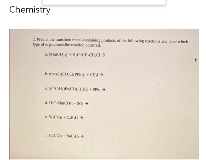 Chemistry
2. Predict the transition metal-containing products of the following reactions and label which
type of organometallic reaction occurred.
a. [Mn(CO)s] + H₂C=CH-CH₂Cl →
b. trans-Ir(CO)CI(PPH3)2 + CH₂ →
c. (n-C3Hs)Fe(CO)(CH3)+PPhy >
d. H₂C-Mn(CO)s + SO₂ →
e. W(CO) + CeHsLi →
f. Fe(CO)s + NaCsHs →