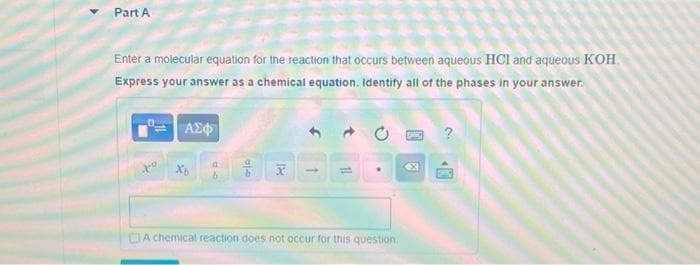 Part A
Enter a molecular equation for the reaction that occurs between aqueous HCI and aqueous KOH
Express your answer as a chemical equation. Identify all of the phases in your answer.
xo
ΑΣΦ
Xb
A
ale
18
X
11
A chemical reaction does not occur for this question
?
GIMNO