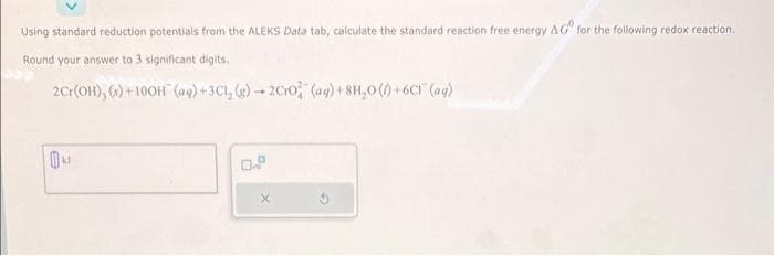 Using standard reduction potentials from the ALEKS Data tab, calculate the standard reaction free energy AG for the following redox reaction.
Round your answer to 3 significant digits.
2Cr(OH), (s)+100H (aq) + 3Cl₂(g) →2Cro (aq) +8H₂O()+6C (aq)