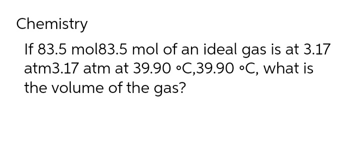 Chemistry
If 83.5 mol83.5 mol of an ideal gas is at 3.17
atm3.17 atm at 39.90 °C,39.90 °C, what is
the volume of the gas?