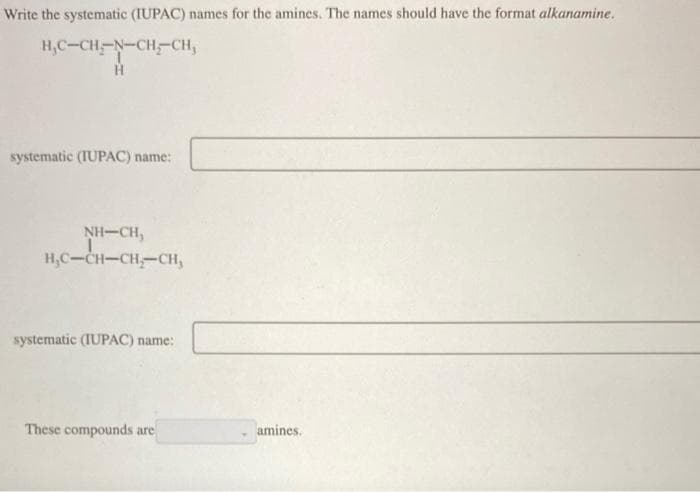 Write the systematic (IUPAC) names for the amines. The names should have the format alkanamine.
H₂C-CH-N-CH-CH₂
H
systematic (IUPAC) name:
NH–CH,
H₂C-CH-CH₂-CH,
systematic (IUPAC) name:
These compounds are
amines.