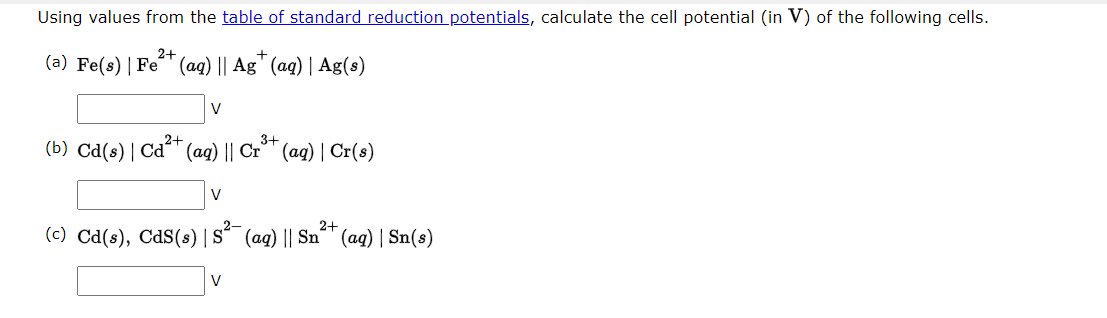 Using values from the table of standard reduction potentials, calculate the cell potential (in V) of the following cells.
2+
+
(a) Fe(s) | Fe (aq) || Ag (aq) | Ag(s)
V
2+
(b) Cd(s) | Cd²+ (aq) || Cr³+ (aq) | Cr(s)
2-
2+
(c) Cd(s), CdS(s) | S (aq) || Sn (aq) | Sn(s)
V