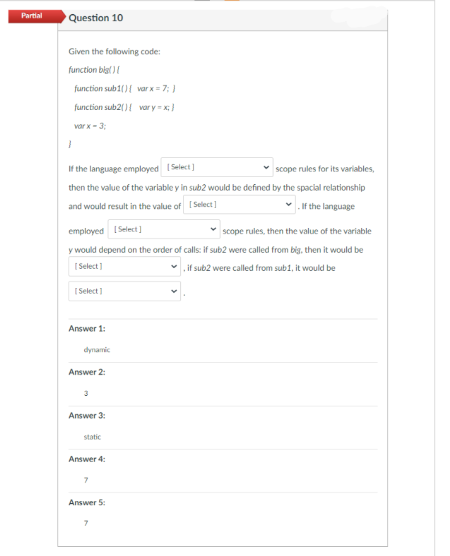 Partial
Question 10
Given the following code:
function big() {
function sub1() {
function sub2() {
var x = 3;
}
If the language employed [Select]
scope rules for its variables,
then the value of the variable y in sub2 would be defined by the spacial relationship
and would result in the value of [Select]
. If the language
[Select]
employed [Select]
scope rules, then the value of the variable
y would depend on the order of calls: if sub2 were called from big, then it would be
[Select]
if sub2 were called from sub1, it would be
Answer 1:
dynamic
Answer 2:
3
Answer 3:
static
Answer 4:
7
var x = 7; }
Answer 5:
var y=x; }
7