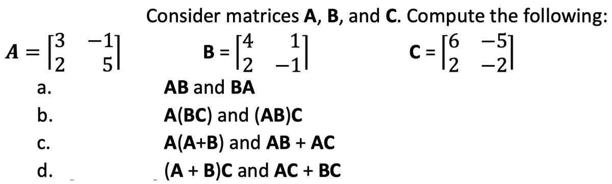 32
A = 12²2 31
5
a.
b.
C.
d.
Consider matrices A, B, and C. Compute the following:
11
c=12²2 =21
C
[4
11/12/2
AB and BA
B =
A(BC) and (AB)C
A(A+B) and AB + AC
(A + B)C and AC + BC