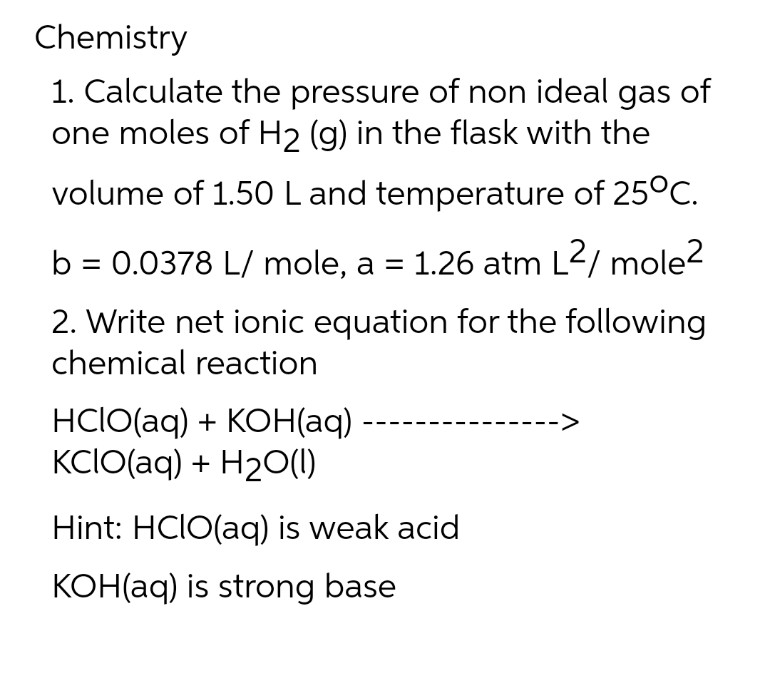 Chemistry
1. Calculate the pressure of non ideal gas of
one moles of H₂ (g) in the flask with the
volume of 1.50 L and temperature of 25°C.
b = 0.0378 L/mole, a = 1.26 atm L²/ mole²
2. Write net ionic equation for the following
chemical reaction
HCIO(aq) + KOH(aq)
KCIO(aq) + H₂O(l)
Hint: HCIO(aq) is weak acid
KOH(aq) is strong base
->