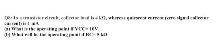 Q8: In a transistor circuit, collector load is 4 k2, whereas quiescent current (zero signal collector
current) is 1 mA
(a) What is the operating point if VCC= 10V
(b) What will be the operating point if RC= 5 k