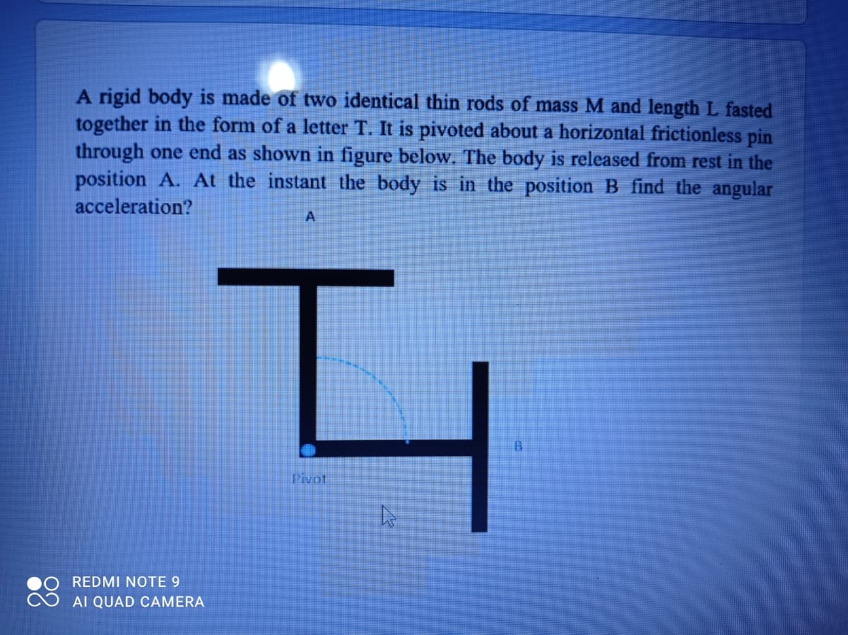 A rigid body is made of two identical thin rods of mass M and length L fasted
together in the form of a letter T. It is pivoted about a horizontal frictionless pin
through one end as shown in figure below. The body is released from rest in the
position A. At the instant the body is in the position B find the angular
acceleration?
A.
Pivot.
REDMI NOTE 9
AI QUAD CAMERA
