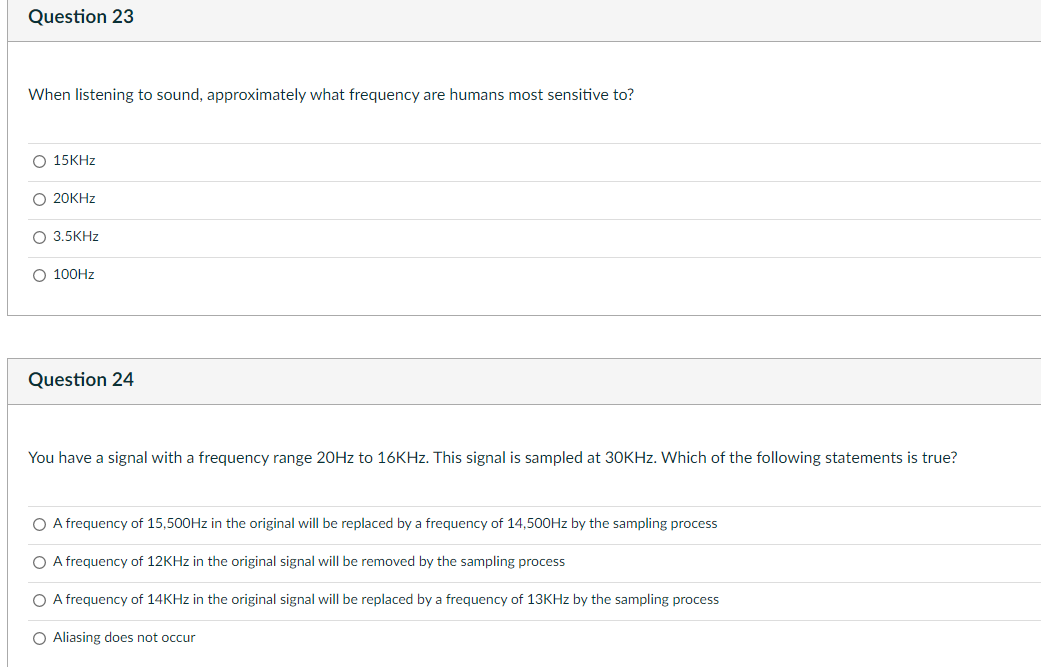 Question 23
When listening to sound, approximately what frequency are humans most sensitive to?
O 15KHZ
O 20KHZ
O 3.5KHZ
O 100HZ
Question 24
You have a signal with a frequency range 20HZ to 16KHZ. This signal is sampled at 30KHZ. Which of the following statements is true?
O A frequency of 15,500HZ in the original will be replaced by a frequency of 14,500HZ by the sampling process
O A frequency of 12KHZ in the original signal will be removed by the sampling process
O A frequency of 14KHZ in the original signal will be replaced by a frequency of 13KHZ by the sampling process
O Aliasing does not occur
