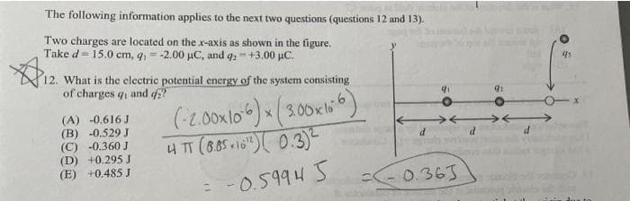 The following information applies to the next two questions (questions 12 and 13).
Two charges are located on the.x-axis as shown in the figure.
Take d = 15.0 cm, q, = -2.00 µC, and q;- +3.00 µC.
12. What is the electric potential energy of the system consisting
of charges q, and d?
(A) -0.616 J
(B) -0.529 J
(C) -0.360 J
(D) +0.295 J
(E) +0.485 J
*(300k6)
(-2.00xlo) x( 3.00xbi
4TT (6,510" 0.3)-
- 0.5994 5
0.363
