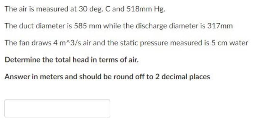 The air is measured at 30 deg. Cand 518mm Hg.
The duct diameter is 585 mm while the discharge diameter is 317mm
The fan draws 4 m^3/s air and the static pressure measured is 5 cm water
Determine the total head in terms of air.
Answer in meters and should be round off to 2 decimal places
