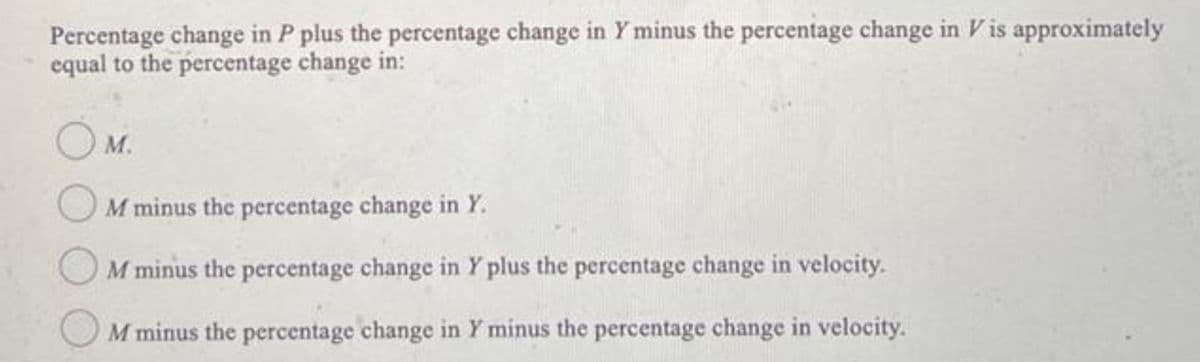 Percentage change in P plus the percentage change in Y minus the percentage change in V is approximately
equal to the percentage change in:
O M.
M minus the percentage change in Y.
M minus the percentage change in Y plus the percentage change in velocity.
M minus the percentage change in Y minus the percentage change in velocity.
