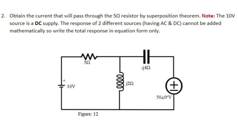 2. Obtain the current that will pass through the 50 resistor by superposition theorem. Note: The 10V
source is a DC supply. The response of 2 different sources (having AC & DC) cannot be added
mathematically so write the total response in equation form only.
-j42
j22
10V
5020°V
Figure: 12
(+)
