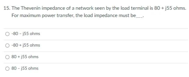 15. The Thevenin impedance of a network seen by the load terminal is 80 + j55 ohms.
For maximum power transfer, the load impedance must be
O -80 - j55 ohms
-80 + j55 ohms
O 80 + j55 ohms
O 80 - j55 ohms
