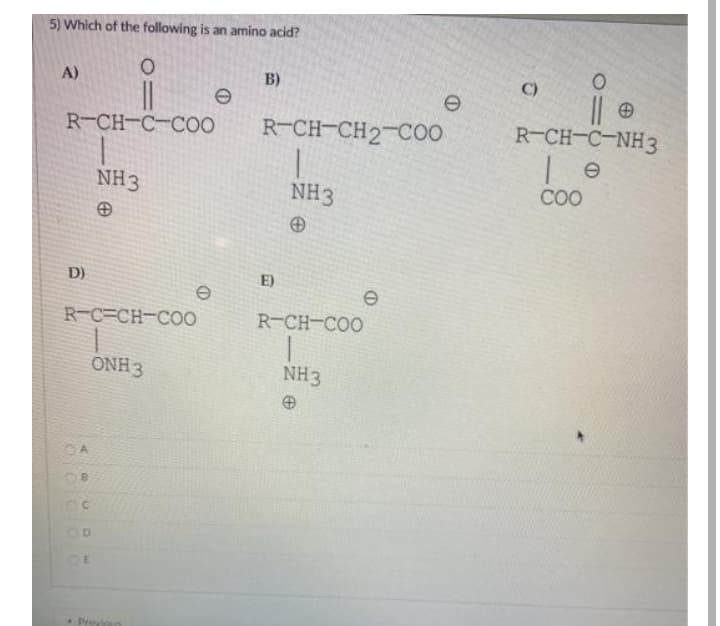 5) Which of the following is an amino acid?
C)
B)
A)
R-CH-C-NH3
R-CH-C-CO0
R-CH-CH2-CO
COO
NH3
NH3
E)
D)
R-C=CH-CO0
R-CH-COO
ONH 3
NH3
Previos
