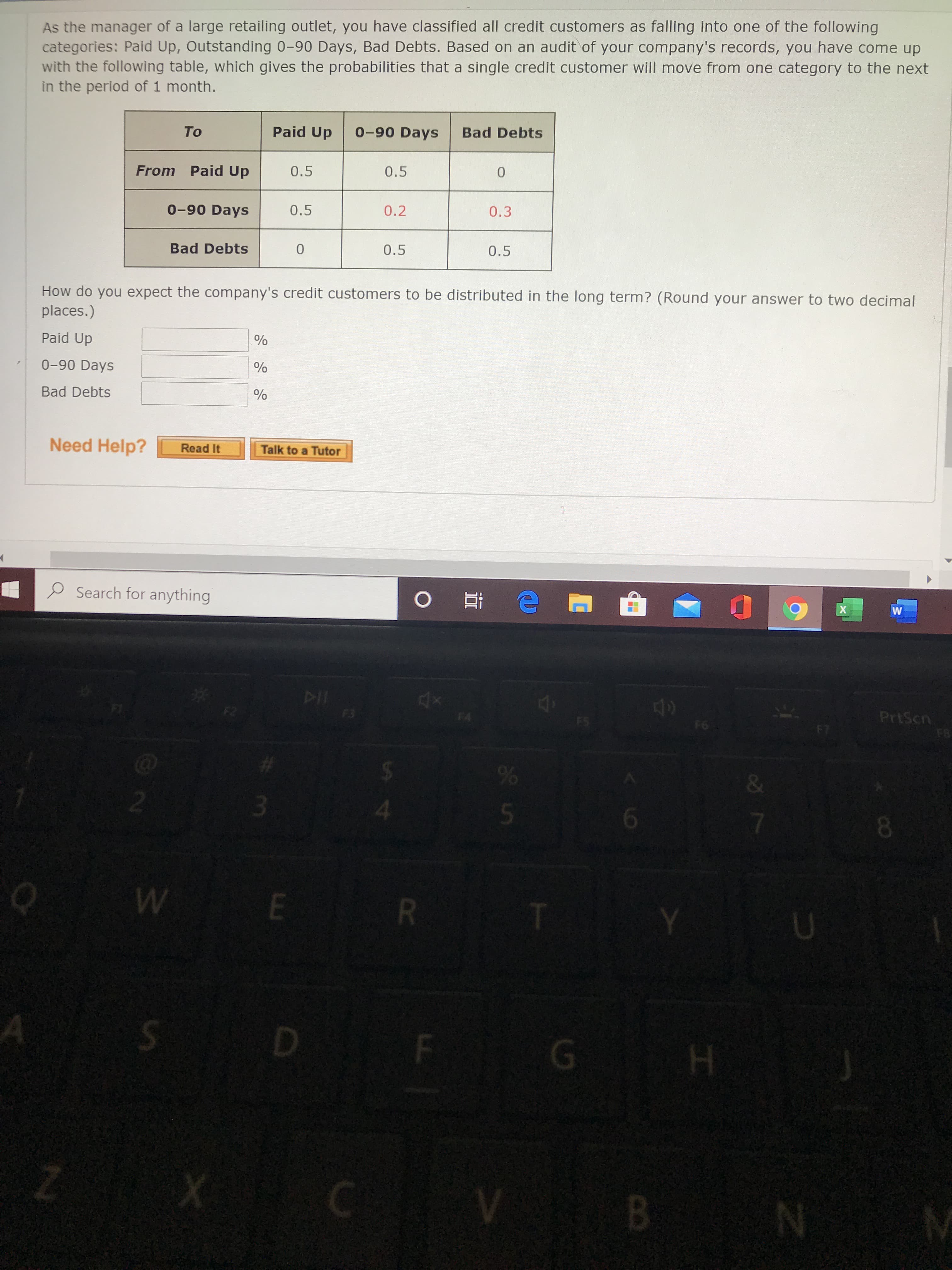 As the manager of a large retailing outlet, you have classified all credit customers as falling into one of the following categories: Paid Up, Outstanding 0–90 Days, Bad Debts. Based on an audit of your company's records, you have come up with the following table, which gives the probabilities that a single credit customer will move from one category to the next in the period of 1 month.

|              | Paid Up | 0–90 Days | Bad Debts |
|--------------|---------|-----------|-----------|
| **From** Paid Up      | 0.5     | 0.5       | 0         |
| **From** 0–90 Days    | 0.5     | 0.2       | 0.3       |
| **From** Bad Debts    | 0       | 0.5       | 0.5       |

**How do you expect the company's credit customers to be distributed in the long term? (Round your answer to two decimal places.)**

- Paid Up:       __  %
- 0–90 Days:   __  %
- Bad Debts:    __  %

**Need Help?**

| [Read It](#) | [Talk to a Tutor](#) |