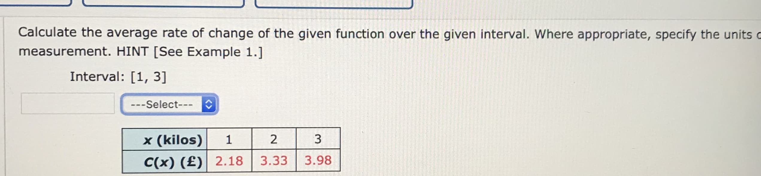 Calculate the average rate of change of the given function over the given interval. Where appropriate, specify the units
measurement. HINT [See Example 1.]
Interval: [1, 3]
---Select---
x (kilos)
3
C(x) (£)| 2.18
3.33
3.98
