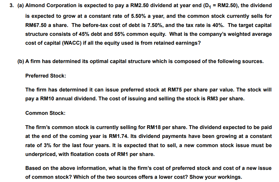 3. (a) Almond Corporation is expected to pay a RM2.50 dividend at year end (D, = RM2.50), the dividend
is expected to grow at a constant rate of 5.50% a year, and the common stock currently sells for
RM67.50 a share. The before-tax cost of debt is 7.50%, and the tax rate is 40%. The target capital
structure consists of 45% debt and 55% common equity. What is the company's weighted average
cost of capital (WACC) if all the equity used is from retained earnings?
(b) A firm has determined its optimal capital structure which is composed of the following sources.
Preferred Stock:
The firm has determined it can issue preferred stock at RM75 per share par value. The stock will
pay a RM10 annual dividend. The cost of issuing and selling the stock is RM3 per share.
Common Stock:
The firm's common stock is currently selling for RM18 per share. The dividend expected to be paid
at the end of the coming year is RM1.74. Its dividend payments have been growing at a constant
rate of 3% for the last four years. It is expected that to sell, a new common stock issue must be
underpriced, with floatation costs of RM1 per share.
Based on the above information, what is the firm's cost of preferred stock and cost of a new issue
of common stock? Which of the two sources offers a lower cost? Show your workings.
