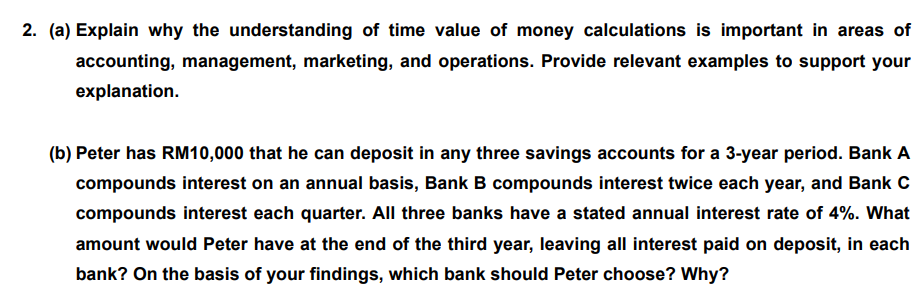 2. (a) Explain why the understanding of time value of money calculations is important in areas of
accounting, management, marketing, and operations. Provide relevant examples to support your
explanation.
(b) Peter has RM10,000 that he can deposit in any three savings accounts for a 3-year period. Bank A
compounds interest on an annual basis, Bank B compounds interest twice each year, and Bank C
compounds interest each quarter. All three banks have a stated annual interest rate of 4%. What
amount would Peter have at the end of the third year, leaving all interest paid on deposit, in each
bank? On the basis of your findings, which bank should Peter choose? Why?
