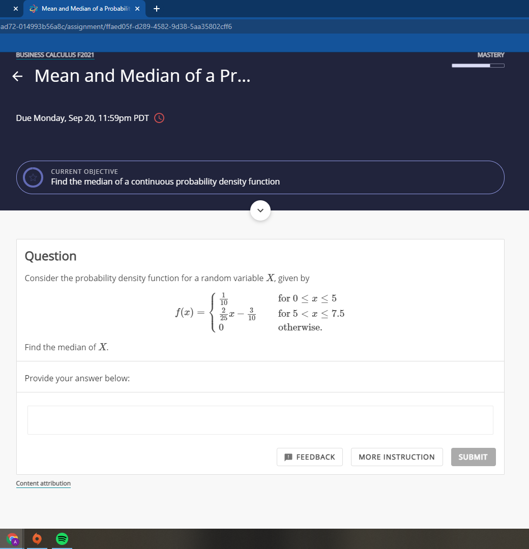 2 Mean and Median of a Probabilit x
+
ad72-014993b56a8c/assignment/ffaed05f-d289-4582-9d38-5aa35802cff6
BUSINESS CALCULUS F2021
MASTERY
+ Mean and Median of a Pr...
Due Monday, Sep 20, 11:59pm PDT
CURRENT OBJECTIVE
Find the median of a continuous probability density function
Question
Consider the probability density function for a random variable X, given by
for 0 < æ < 5
f(x)
3
10
for 5 < x < 7.5
otherwise.
Find the median of X.
Provide your answer below:
A FEEDBACK
MORE INSTRUCTION
SUBMIT
Content attribution
||
