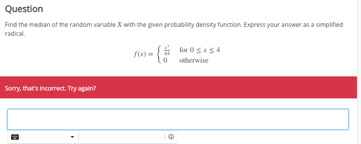 Question
Find the median of the random variable X with the given probability density function. Express your answer as a simplified
radical.
{a for 0 <x<4
f(x) =
otherwise
Sorry, that's incorrect. Try again?
