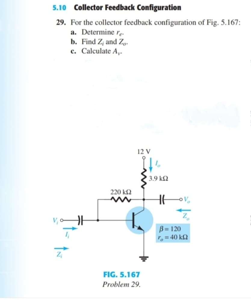 5.10 Collector Feedback Configuration
29. For the collector feedback configuration of Fig. 5.167:
a. Determine r..
b. Find Z, and Zp.
c. Calculate A,.
12 V
3.9 kN
220 k2
B= 120
r, = 40 k2
Zi
FIG. 5.167
Problem 29.
