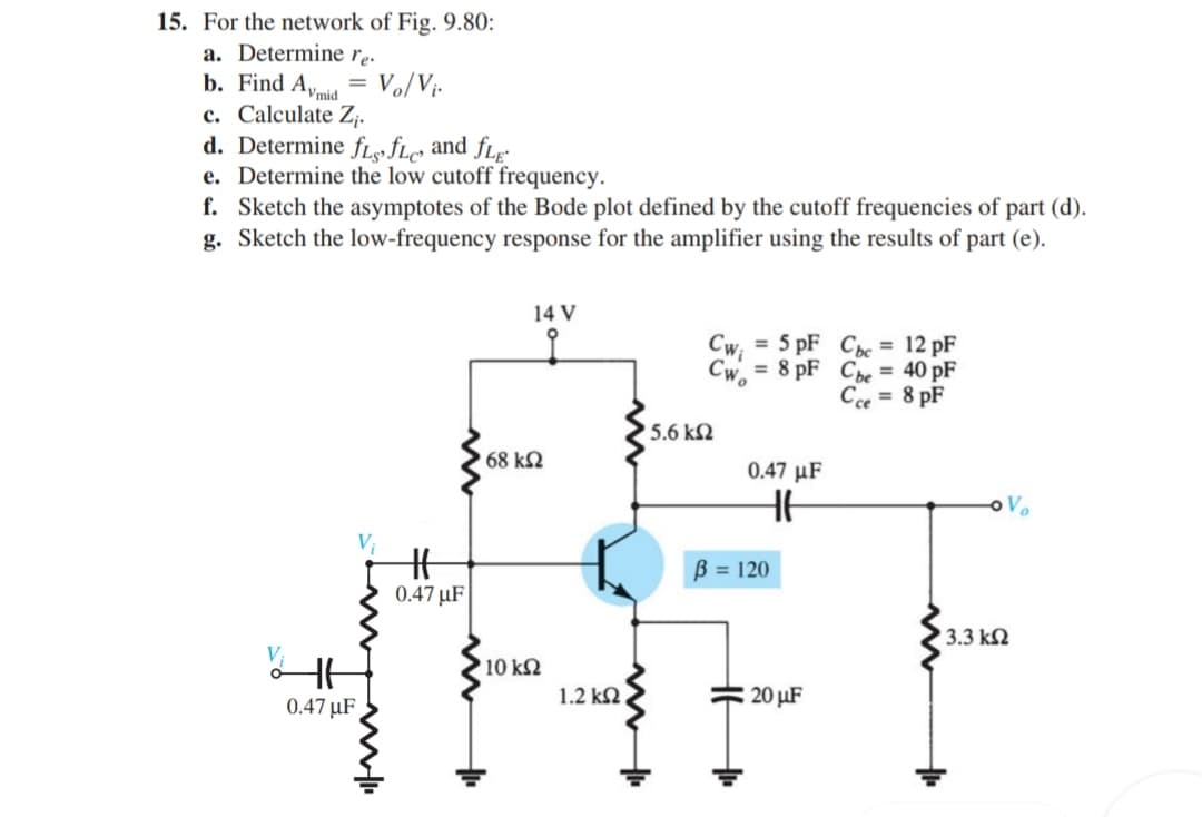 15. For the network of Fig. 9.80:
a. Determine rp.
b. Find Aymid
c. Calculate Z;.
d. Determine fL«fLe and fLr-
e. Determine the low cutoff frequency.
f. Sketch the asymptotes of the Bode plot defined by the cutoff frequencies of part (d).
g. Sketch the low-frequency response for the amplifier using the results of part (e).
Vo/Vj-
14 V
to
Cw, = 5 pF Cc = 12 pF
Cwo
= 8 pF Che = 40 pF
Cce = 8 pF
5.6 kN
68 kN
0.47 µF
B = 120
0.47 µF
3.3 kN
10 kN
0.47 µF
1.2 kN
20 µF
