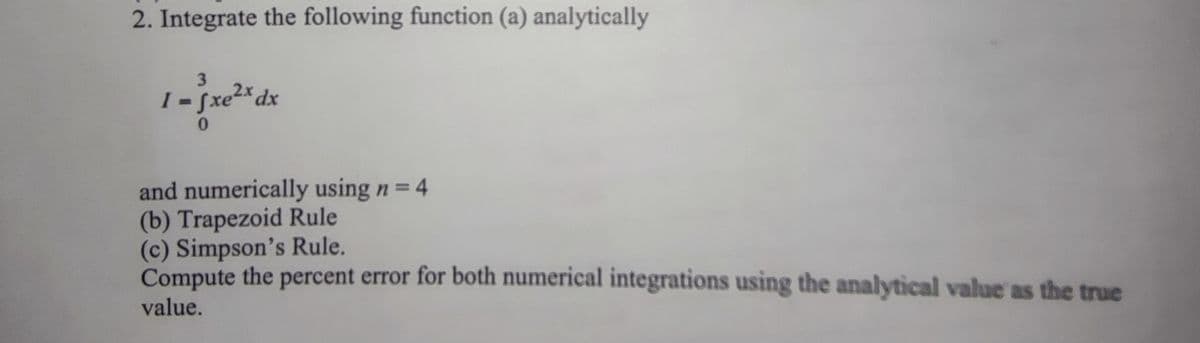 2. Integrate the following function (a) analytically
3
I - fxe2*dx
0.
Sxe².
%3D
and numerically using n= 4
(b) Trapezoid Rule
(c) Simpson's Rule.
Compute the percent error for both numerical integrations using the analytical value as the true
value.
