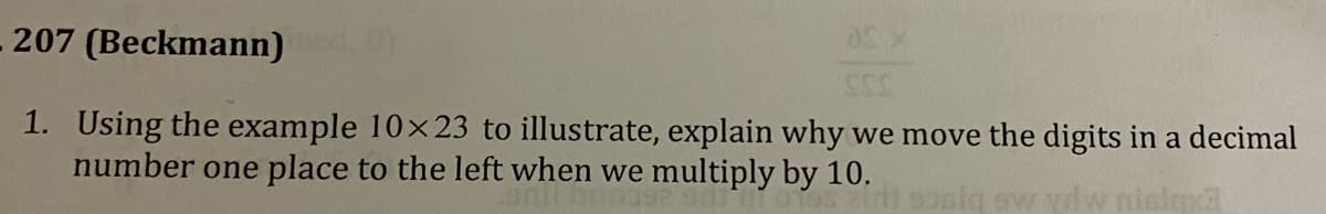 03 X
207
(Beckmann)
SSS
1. Using the example 10×23 to illustrate, explain why we move the digits in a decimal
number one place to the left when we multiply by 10.
slexa
