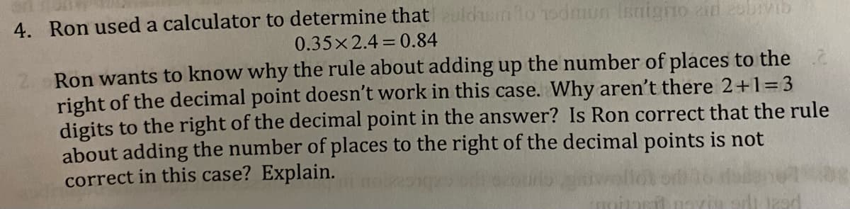 4. Ron used a calculator to determine that uldsm to odmun snigno in zbivib
0.35x2.4 0.84
Ron wants to know why the rule about adding up the number of places to the
right of the decimal point doesn't work in this case. Why aren't there 2+1=3
digits to the right of the decimal point in the answer? Is Ron correct that the rule
about adding the number of places to the right of the decimal points is not
correct in this case? Explain.