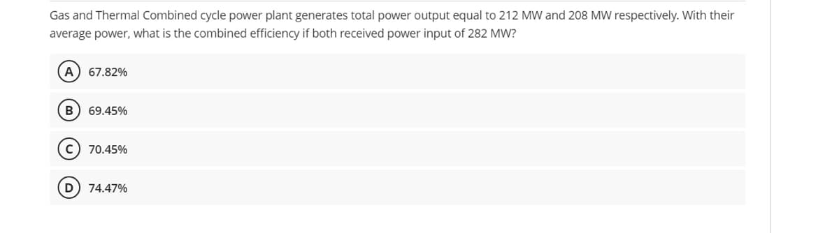 Gas and Thermal Combined cycle power plant generates total power output equal to 212 MW and 208 MW respectively. With their
average power, what is the combined efficiency if both received power input of 282 MW?
A) 67.82%
69.45%
c) 70.45%
74.47%
