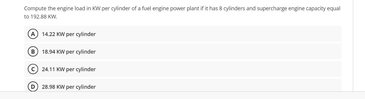 Compute the engine load in KW per cylinder of a fuel engine power plant if it has 8 cylinders and supercharge engine capacity equal
to 192.88 KW.
14.22 KW per cylinder
B
18.94 KW per cylinder
24.11 KW per cylinder
D
28.98 KW per cylinder
