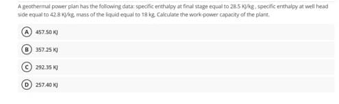 A geothermal power plan has the following data: specific enthalpy at final stage equal to 28.5 KJ/kg. specific enthalpy at well head
side equal to 42.8 KJ/kg, mass of the liquid equal to 18 kg. Calculate the work-power capacity of the plant.
A) 457.50 KJ
B) 357.25 KJ
c) 292.35 KJ
D) 257.40 KJ
