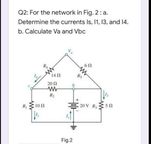 Q2: For the network in Fig. 2 : a.
Determine the currents Is, 1, 13, and 14.
b. Calculate Va and Vbc
142
RS
201
R2
10 0
20 V R3
R1
Fig.2
