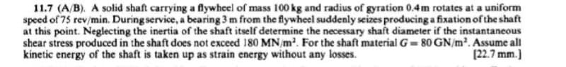 11.7 (A/B). A solid shaft carrying a flywheel of mass 100 kg and radius of gyration 0.4m rotates at a uniform
speed of 75 rev/min. During service, a bearing 3 m from the flywheel suddenly seizes producing a fixation of the shaft
at this point. Neglecting the inertia of the shaft itself determine the necessary shaft diameter if the instantaneous
shear stress produced in the shaft does not exceed 180 MN/m². For the shaft material G= 80 GN/m². Assume all
kinetic energy of the shaft is taken up as strain energy without any losses.
[22.7 mm.]