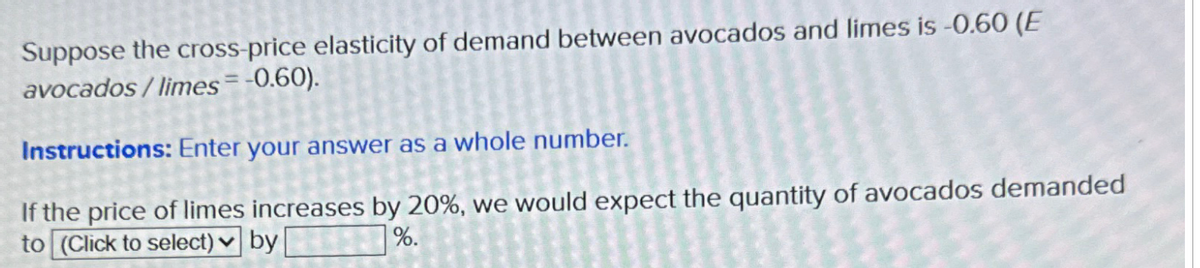 Suppose the cross-price elasticity of demand between avocados and limes is -0.60 (E
avocados/limes= -0.60).
Instructions: Enter your answer as a whole number.
If the price of limes increases by 20%, we would expect the quantity of avocados demanded
to (Click to select) by
%.