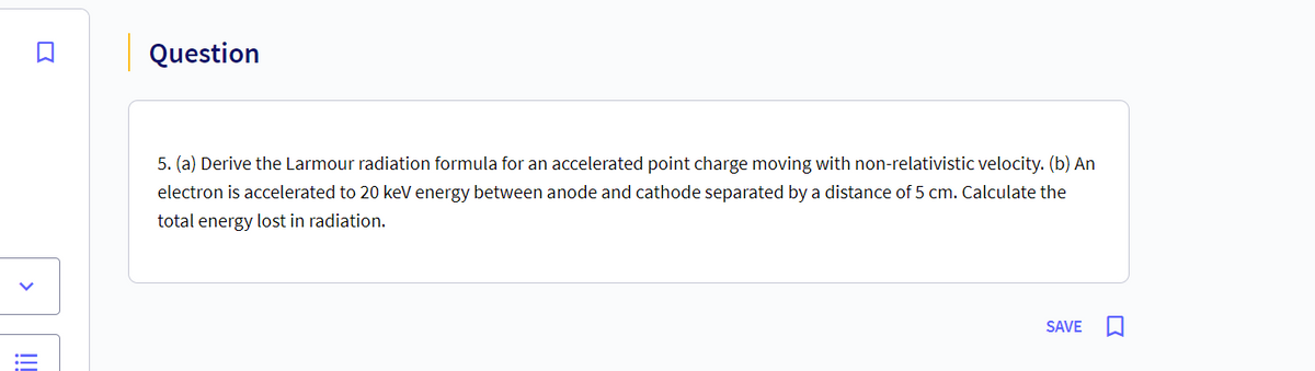 <
!!!
Question
5. (a) Derive the Larmour radiation formula for an accelerated point charge moving with non-relativistic velocity. (b) An
electron is accelerated to 20 keV energy between anode and cathode separated by a distance of 5 cm. Calculate the
total energy lost in radiation.
SAVE