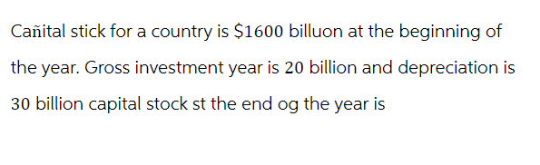 Cañital stick for a country is $1600 billuon at the beginning of
the year. Gross investment year is 20 billion and depreciation is
30 billion capital stock st the end og the year is