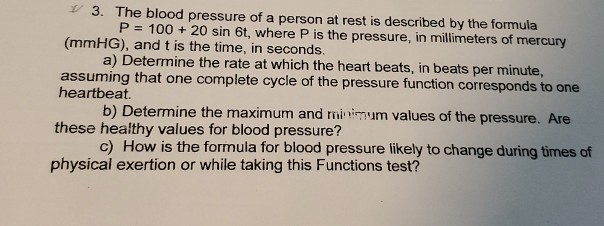 3. The blood pressure of a person at rest is described by the formula
P = 100 + 20 sin 6t, where P is the pressure, in millimeters of mercury
(mmHG), and t is the time, in seconds.
a) Determine the rate at which the heart beats, in beats per minute,
assuming that one complete cycle of the pressure function corresponds to one
heartbeat.
b) Determine the maximum and minimum values of the pressure. Are
these healthy values for blood pressure?
c) How is the formula for blood pressure likely to change during times of
physical exertion or while taking this Functions test?