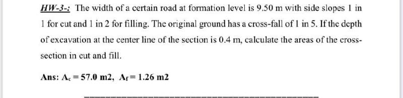 HW-3-: The width of a certain road at formation level is 9.50 m with side slopes 1 in
1 for cut and 1 in 2 for filling. The original ground has a cross-fall of 1 in 5. If the depth
of excavation at the center line of the section is 0.4 m, calculate the areas of the cross-
section in cut and fill.
Ans: A. = 57.0 m2, Ar= 1.26 m2