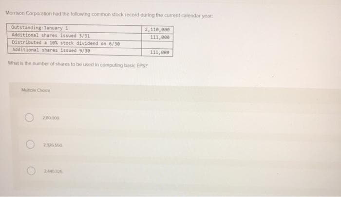 Morrison Corporation had the following common stock record during the current calendar year:
Outstanding-January 1
Additional shares issued 3/31
Distributed a 10% stock dividend on 6/30
Additional shares issued 9/30
What is the number of shares to be used in computing basic EPS?
Multiple Choce
2.110.000
2.326.550
2,110,000
111,000
2,440.325
111,000