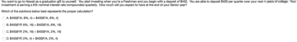 You want to go to Hawaii as a graduation gift to yourself. You start investing when you're a Freshman and you begin with a deposit of $450. You are able to deposit $400 per quarter over your next 4 years of college. Your
investment is earning a 6% nominal interest rate compounded quarterly. How much will you expect to have at the end of your Senior year?
Which of the solutions below best represents the proper calculation?
A. $450(F/A, 8%, 4) + $400(F/A, 8%, 4)
B. $450(F/P, 8%, 16) + $400(F/A, 8%, 16)
C. $450 (F/P,2%, 16) + $400(F/A, 2%, 16)
D. $450 (F/P, 2%, 4) + $400 (F/A, 2%, 4)
