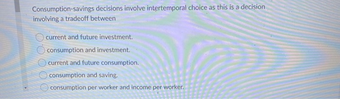 Consumption-savings decisions involve intertemporal choice as this is a decision
involving a tradeoff between
current and future investment.
consumption and investment.
current and future consumption.
consumption and saving.
consumption per worker and income per worker.
OO