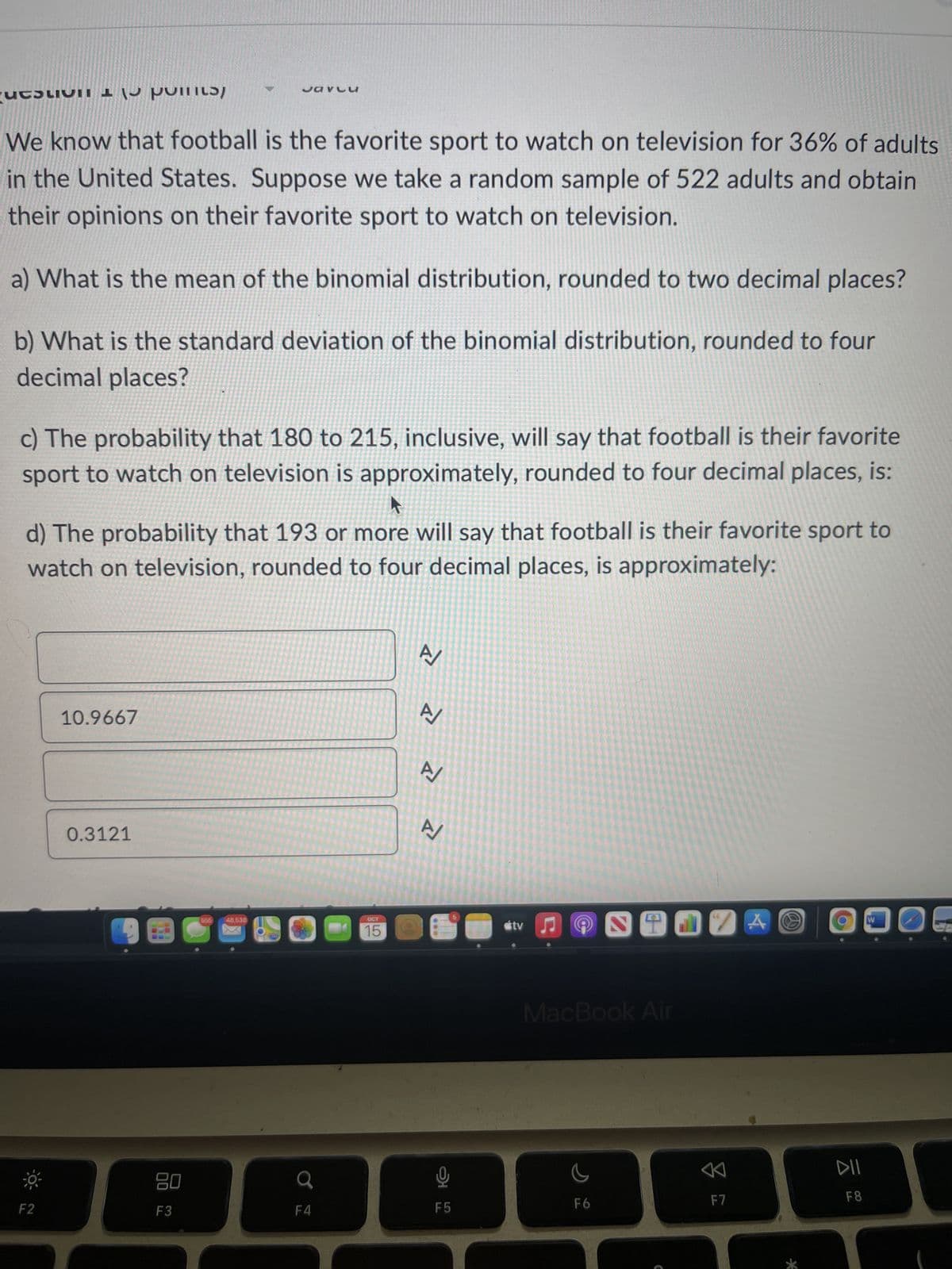 uchun point
We know that football is the favorite sport to watch on television for 36% of adults
in the United States. Suppose we take a random sample of 522 adults and obtain
their opinions on their favorite sport to watch on television.
a) What is the mean of the binomial distribution, rounded to two decimal places?
b) What is the standard deviation of the binomial distribution, rounded to four
decimal places?
c) The probability that 180 to 215, inclusive, will say that football is their favorite
sport to watch on television is approximately, rounded to four decimal places, is:
K
d) The probability that 193 or more will say that football is their favorite sport to
watch on television, rounded to four decimal places, is approximately:
F2
10.9667
0.3121
Javlu
80
F3
555
48,538
F4
OCT
15
A/
A/
A/
2
A/
9
F5
5
#tv♫
MacBook Air
S
S
F6
F
66
8
F7
A O
DII
F8
W