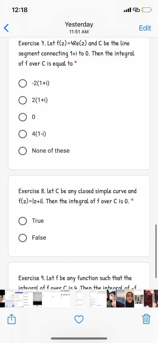 12:18
Yesterday
Edit
11:51 AM
Exercise 7. Let f(2)=4Re(2) and C be the line
segment connecting 1+i to 0. Then the integral
of f over C is equal to *
-2(1+i)
2(1+i)
4(1-i)
None of these
Exercise 8. let C be any closed simple curve and
f(2) =lz+il. Then the integral of f over C is 0. *
True
False
Exercise 9. Let f be any function such that the
intearal of f over C is 4 Then the intearal of -f.
